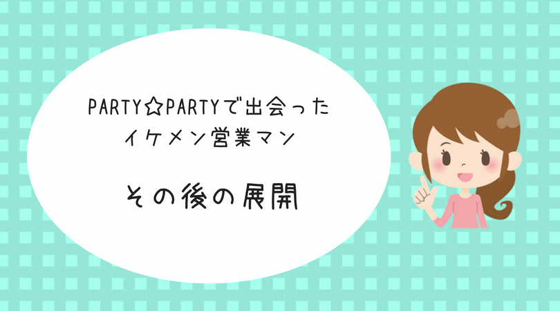 婚活体験談 Party Party パーティーパーティー の婚活パーティーで出会ったイケメン営業マン その後の展開 アラサー婚活体験記